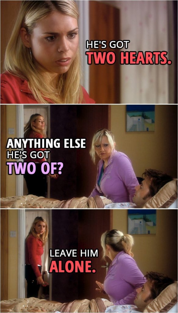Quote from Doctor Who 2x00 | Rose Tyler: Both working. Jackie Tyler: What do you mean, both? Rose Tyler: Well, he's got two hearts. Jackie Tyler: Oh, don't be stupid. Rose Tyler: He has. Jackie Tyler: Anything else he's got two of? Rose Tyler: Leave him alone.