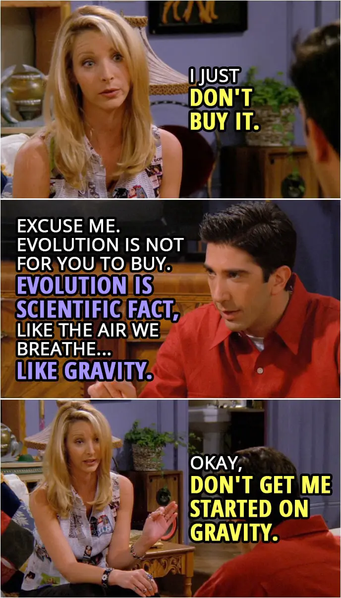 Quote from Friends 2x03 | Phoebe Buffay: I just don't buy it. Ross Geller: Excuse me. Evolution is not for you to buy, Phoebe. Evolution is scientific fact, like the air we breathe... like gravity. Phoebe Buffay: Okay, don't get me started on gravity.