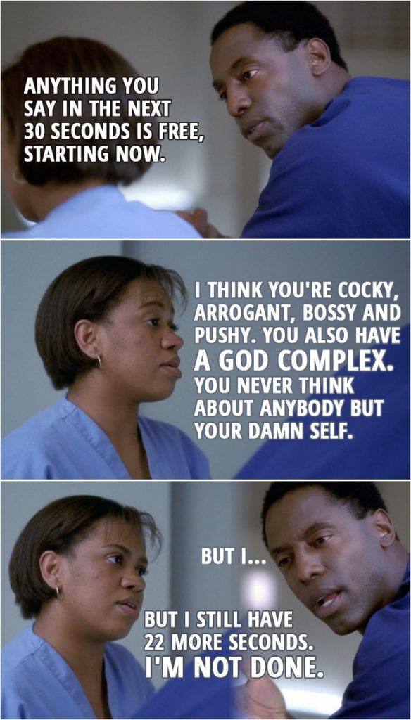 Quote from Grey's Anatomy 1x02 | Preston Burke: Anything you say in the next 30 seconds is free, starting now. Miranda Bailey: I think you're cocky, arrogant, bossy and pushy. You also have a God complex. You never think about anybody but your damn self. Preston Burke: But I... Miranda Bailey: But I still have 22 more seconds. I'm not done.