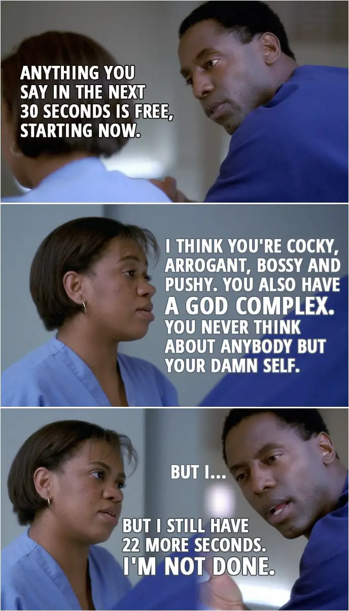Quote from Grey's Anatomy 1x02 | Preston Burke: Anything you say in the next 30 seconds is free, starting now. Miranda Bailey: I think you're cocky, arrogant, bossy and pushy. You also have a God complex. You never think about anybody but your damn self. Preston Burke: But I... Miranda Bailey: But I still have 22 more seconds. I'm not done.
