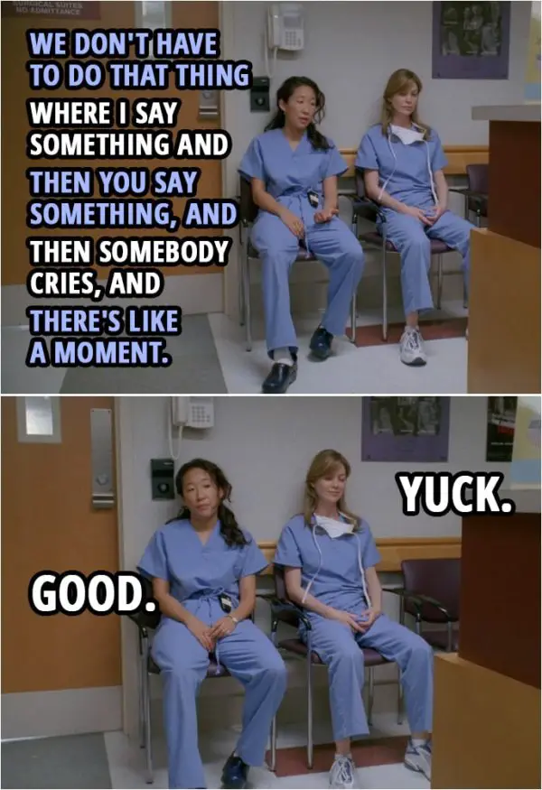 Quote from Grey's Anatomy 1x01 | Cristina Yang: We don't have to do that thing where I say something and then you say something, and then somebody cries, and there's like a moment. Meredith Grey: Yuck. Cristina Yang: Good.