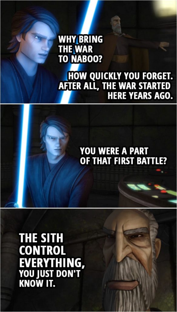 Quote from Star Wars: The Clone Wars 4x04 | Anakin Skywalker: Why bring the war to Naboo? Count Dooku: How quickly you forget. After all, the war started here years ago. Anakin Skywalker: You were a part of that first battle? Count Dooku: The Sith control everything, you just don't know it.