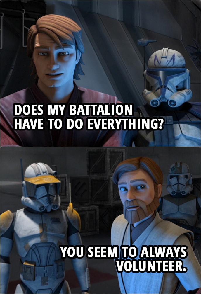 Quote from Star Wars: The Clone Wars 4x07 | Obi-Wan Kenobi: Remember, Anakin, Cody and I will be 12 clicks to your south. We're counting on you to take out those local fighters, or, I'm afraid, the capital will never surrender. Anakin Skywalker (sighs): Does my battalion have to do everything? Obi-Wan Kenobi: You seem to always volunteer.
