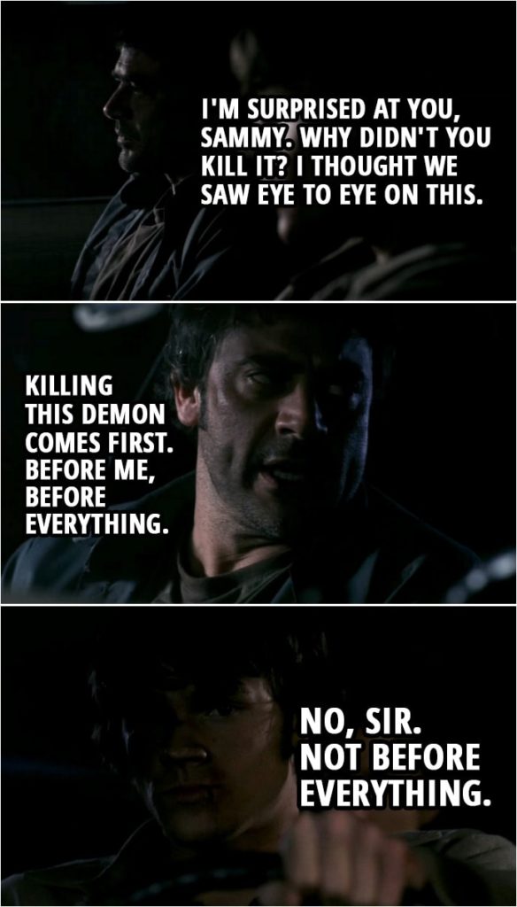 Quote from Supernatural 1x22 | (Sam didn't kill Azazel while he was possessing his father...) John Winchester: I'm surprised at you, Sammy. Why didn't you kill it? I thought we saw eye to eye on this. Killing this demon comes first. Before me, before everything. Sam Winchester: No, sir. Not before everything.