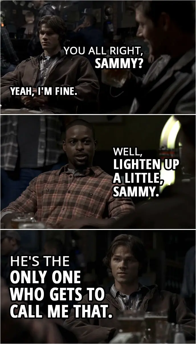 Quote from Supernatural 2x03 | Dean Winchester: You all right, Sammy? Sam Winchester: Yeah, I'm fine. Gordon Walker: Well, lighten up a little, Sammy. Sam Winchester: He's the only one who gets to call me that.