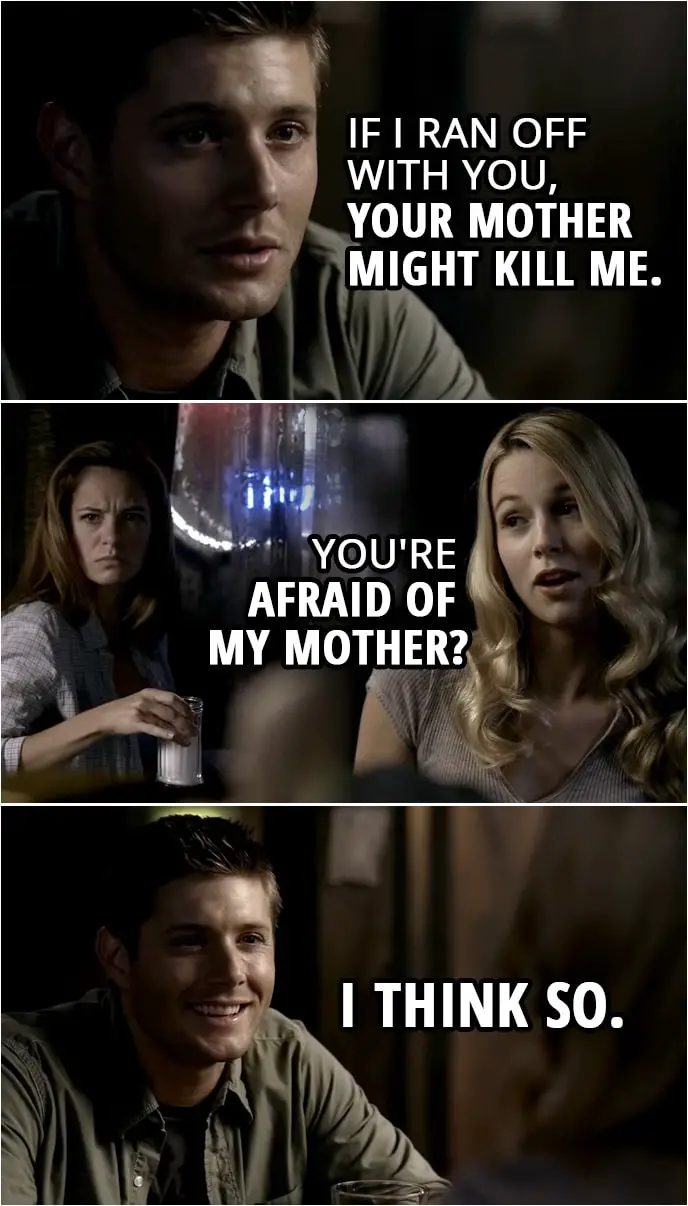 Quote from Supernatural 2x05 | Dean Winchester: If I ran off with you, your mother might kill me. Jo Harvelle: You're afraid of my mother? Dean Winchester: I think so.