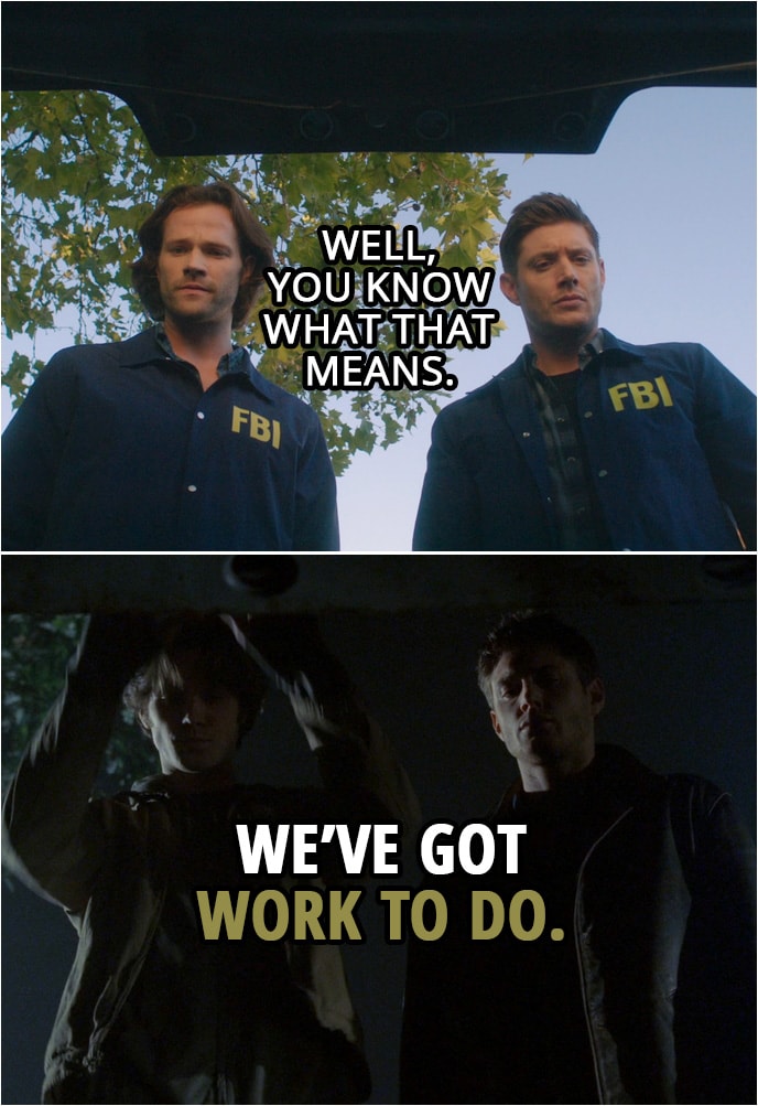 Quote from Supernatural 15x01 | Sam Winchester: If we win... When we win this, God's gone. There's no one to screw with us. There's no more maze. It's just us. And we're free. Dean Winchester: So you and me versus every soul in Hell? I like those odds. Sam Winchester: Yeah, me too. Dean Winchester: Well, you know what that means. Sam Winchester: We've got work to do.
