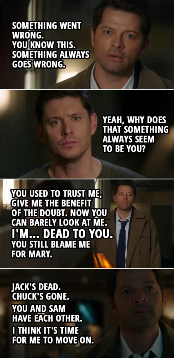Quote from Supernatural 15x03 | Castiel: The plan changed, Dean. Something went wrong. You know this. Something always goes wrong. Dean Winchester: Yeah, why does that something always seem to be you? Castiel: You used to trust me, give me the benefit of the doubt. Now you can barely look at me. My powers are failing, and... and I've tried to talk to you, over and over, and you just don't want to hear it. You don't care. I'm... dead to you. You still blame me for Mary. Well, I don't think there's anything left to say. Dean Winchester: Where you going? Castiel: Jack's dead. Chuck's gone. You and Sam have each other. I think it's time for me to move on.