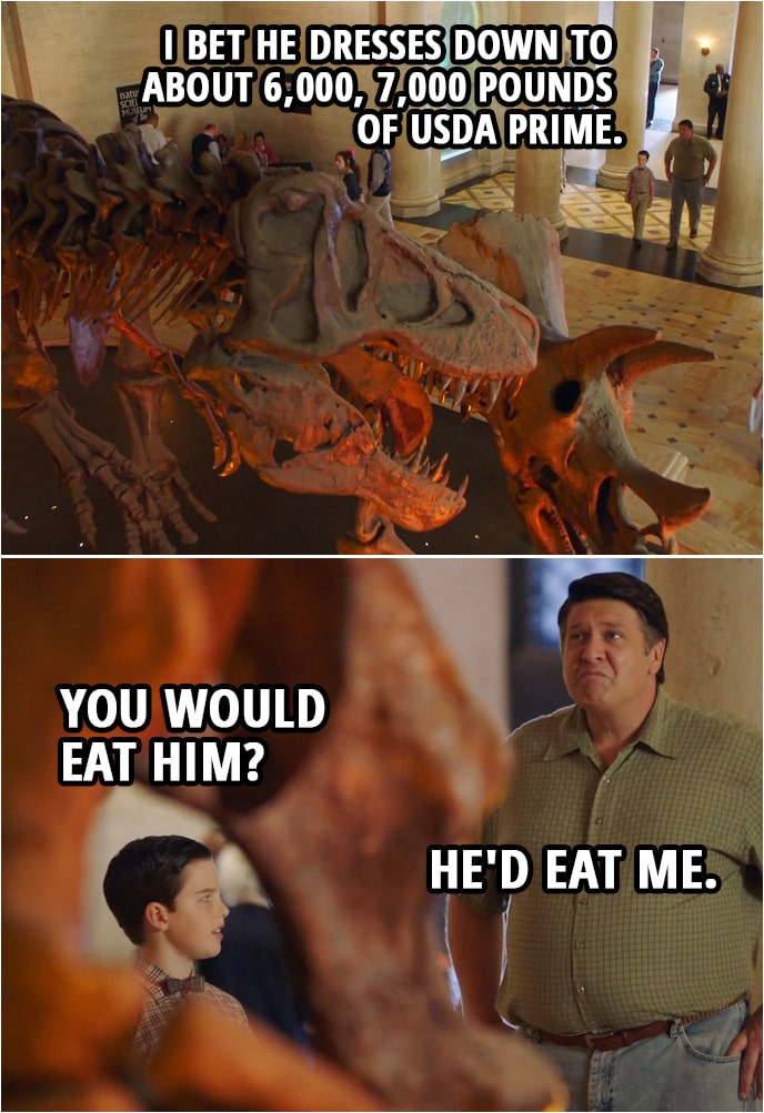 Quote from Young Sheldon 2x07 | (Lookin at the dinosaur skeleton...) George Cooper Sr.: I bet he dresses down to about 6,000, 7,000 pounds of USDA prime. Sheldon Cooper: You would eat him? George Cooper Sr.: He'd eat me.