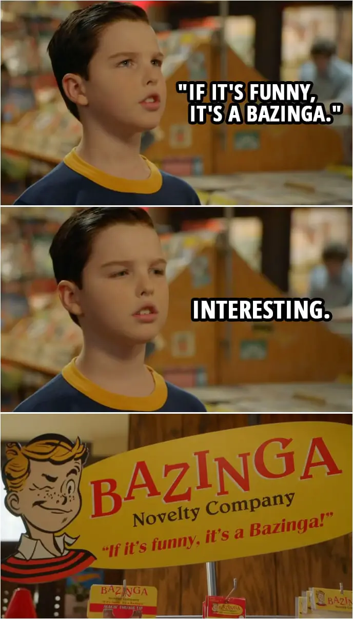 Quote from Young Sheldon 2x10 | Sheldon Cooper: Excuse me, I was hoping to purchase some practical joke paraphernalia so that I may behave childishly. Shop assistant: Rack in the corner. Sheldon Cooper: Thank you. (reads a product ad) "If it's funny, it's a Bazinga." Interesting.