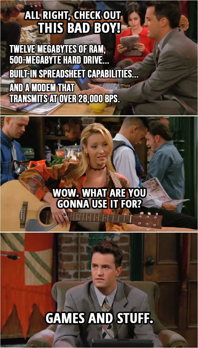 Quote from Friends 2x08 | Chandler Bing: All right, check out this bad boy! Twelve megabytes of RAM, 500-megabyte hard drive... built-in spreadsheet capabilities... and a modem that transmits at over 28,000 BPS. Phoebe Buffay: Wow. What are you gonna use it for? Chandler Bing: Games and stuff.