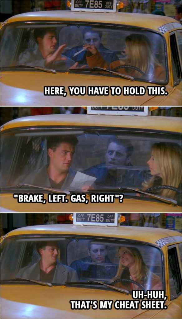 Quote from Friends 2x09 | Phoebe Buffay: Here, you have to hold this. (hands him a piece of paper) Chandler Bing: Okay. (reads the paper) "Brake, left. Gas, right"? Phoebe Buffay: Uh-huh, that's my cheat sheet.