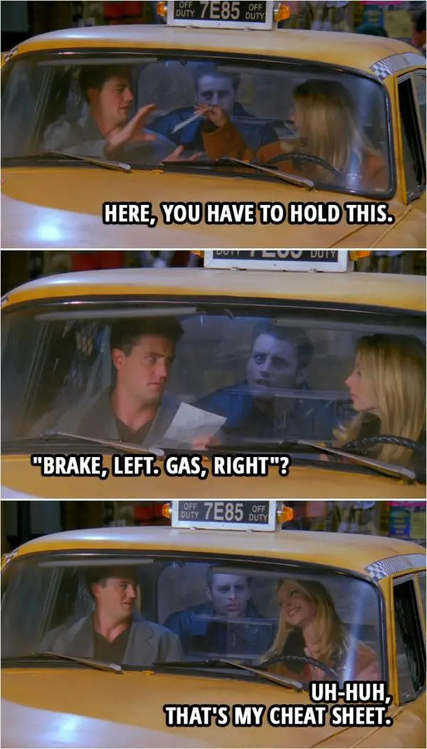 Quote from Friends 2x09 | Phoebe Buffay: Here, you have to hold this. (hands him a piece of paper) Chandler Bing: Okay. (reads the paper) "Brake, left. Gas, right"? Phoebe Buffay: Uh-huh, that's my cheat sheet.