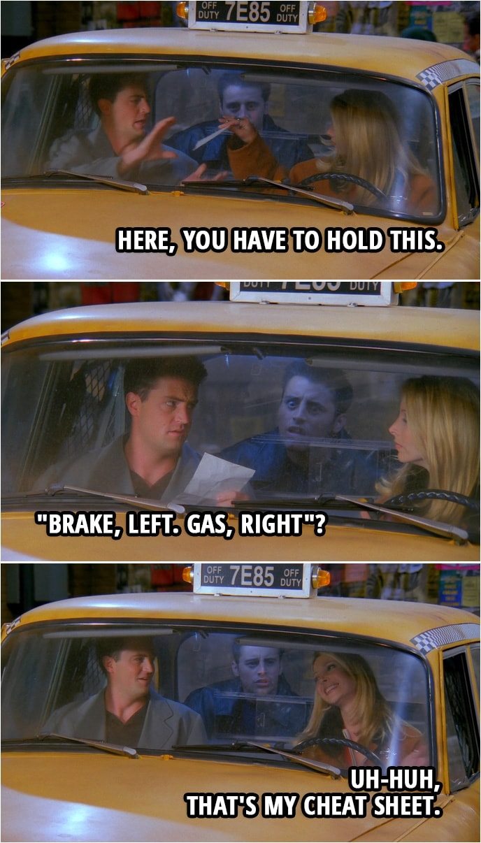 Quote from Friends 2x09 | Phoebe Buffay: Here, you have to hold this. (hands him a piece of paper) Chandler Bing: Okay. (reads the paper) "Brake, left. Gas, right"? Phoebe Buffay: Uh-huh, that's my cheat sheet.