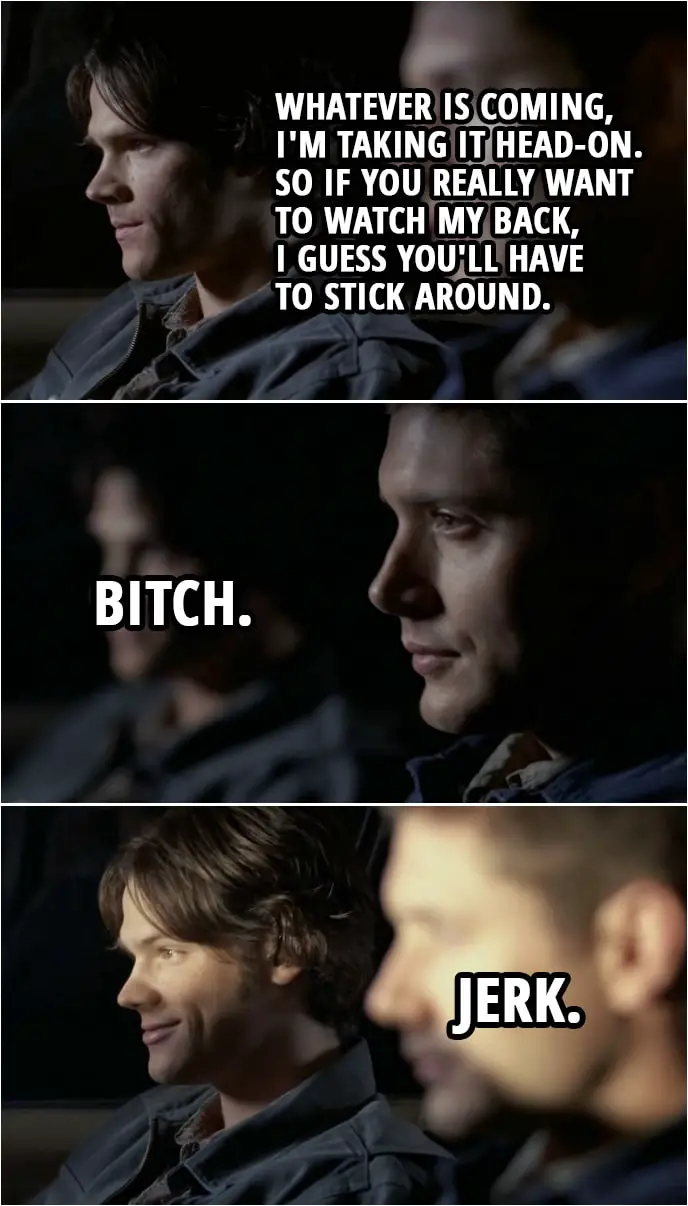 Quote from Supernatural 2x10 | Sam Winchester: Dean, I'm gonna keep hunting. I mean, whatever is coming, I'm taking it head-on. So if you really want to watch my back, I guess you'll have to stick around. Dean Winchester: Bitch. Sam Winchester: Jerk.