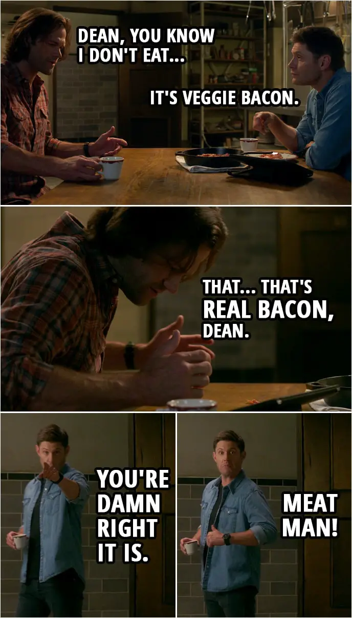 Quote from Supernatural 15x04 | Sam Winchester: Dean, you know I don't eat... Dean Winchester: It's veggie bacon. Sam Winchester: What? Dean Winchester: You've been asking for it. Sam Winchester: Yeah. But every time I ask for it, you say, and I'm quoting, "I don't want any of that hippie, Sarah McLaughlin grass-eater crap in the Meat Man's kitchen". Which, by the way, for what it's worth, you got to stop calling yourself "The Meat Man". It... It doesn't mean what you think it means. Dean Winchester: Yeah, it does. (Sam tastes the bacon and spits it out immediately) Sam Winchester: That... That's real bacon, Dean. Dean Winchester: You're damn right it is. Meat Man!