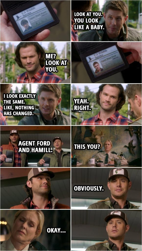 Quote from Supernatural 15x05 | Dean Winchester: Look at you. You look like a baby. Sam Winchester: Me? Look at you. Dean Winchester: What? I look exactly the same. Like, nothing has changed. It's... Nothing's changed. Sam Winchester: Yeah. Right. (At the Sheriff's office... showing off their badges...) Dean Winchester: Fish and Wildlife, Agent Ford and Hamill. Sheriff: This you? Dean Winchester: Obviously.