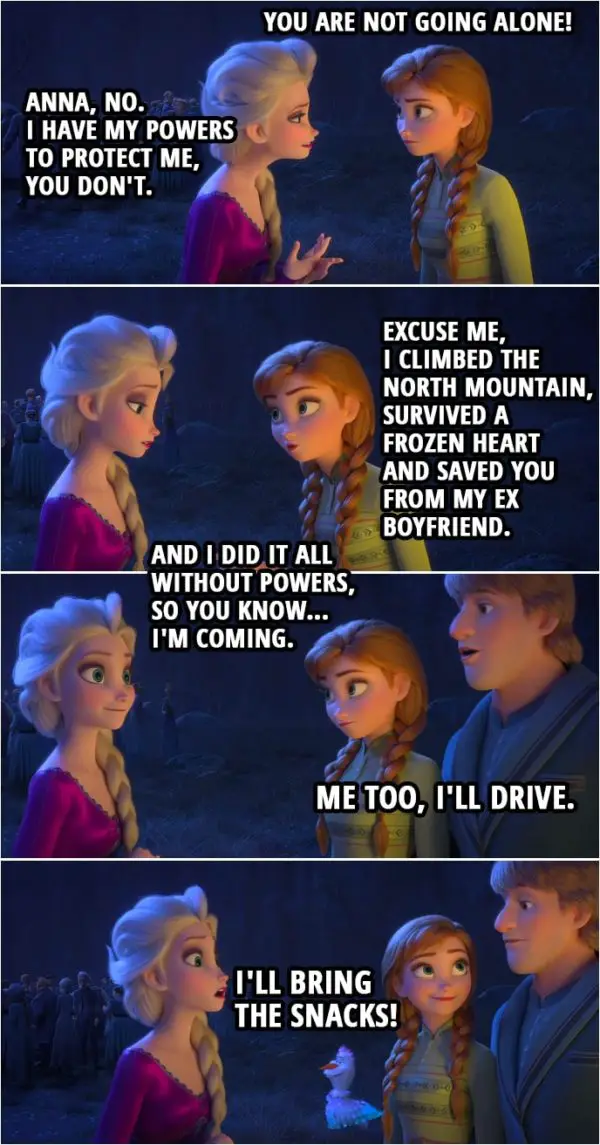 Quote from Frozen II | Anna: You are not going alone! Elsa: Anna, no. I have my powers to protect me, you don't. Anna: Excuse me, I climbed the North mountain, survived a frozen heart and saved you from my ex boyfriend. And I did it all without powers, so you know... I'm coming. Kristoff: Me too, I'll drive. Olaf: I'll bring the snacks!