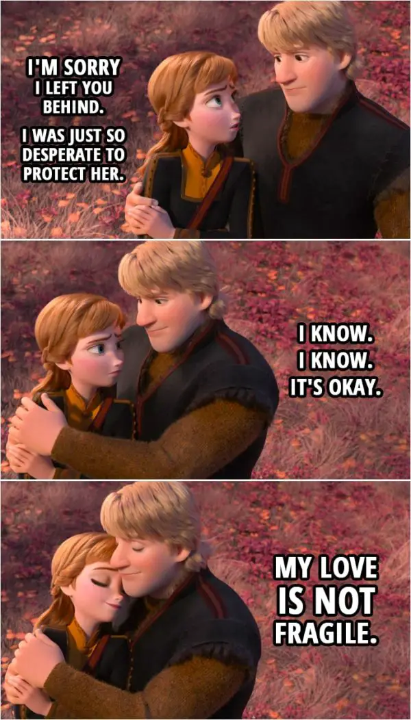 Quote from Frozen II | Anna: I'm sorry I left you behind. I was just so desperate to protect her. Kristoff: I know. I know. It's okay. My love is not fragile.
