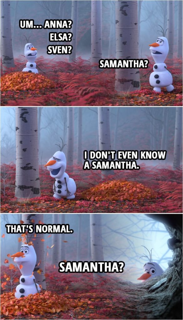 Quote from Frozen II | Olaf: Um... Anna? Elsa? Sven? Samantha? (starts laughing) I don't even know a Samantha. (the forest starts to bother Olaf) Whoa! Mm. That's normal. What was that? Samantha?