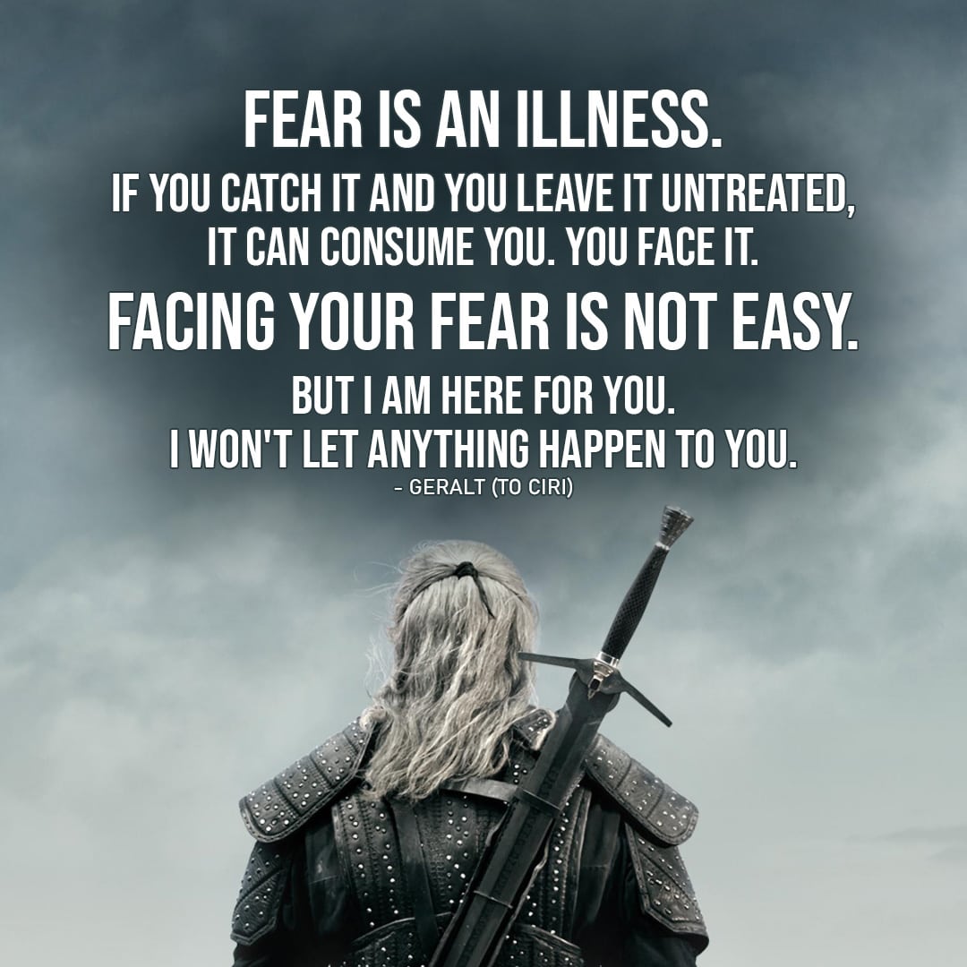Quote from The Witcher | Fear is an illness. If you catch it and you leave it untreated, it can consume you. You face it. Facing your fear is not easy. But I am here for you. I won't let anything happen to you. (Geralt to Ciri - Ep. 2x01)