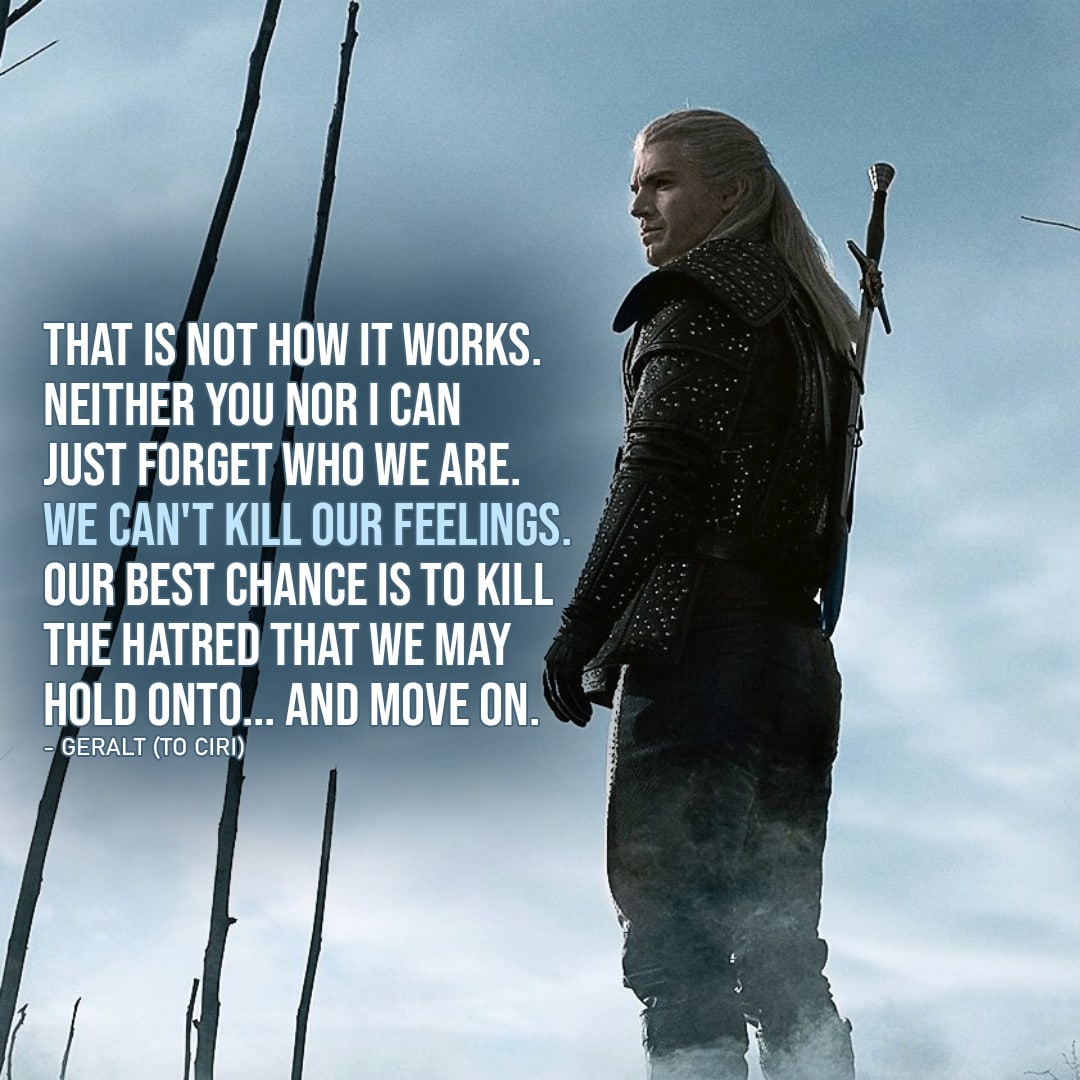 Quote from The Witcher | That is not how it works. Neither you nor I can just forget who we are. We can't kill our feelings. Our best chance is to kill the hatred that we may hold onto... And move on. (Geralt to Ciri - Ep. 2x05)