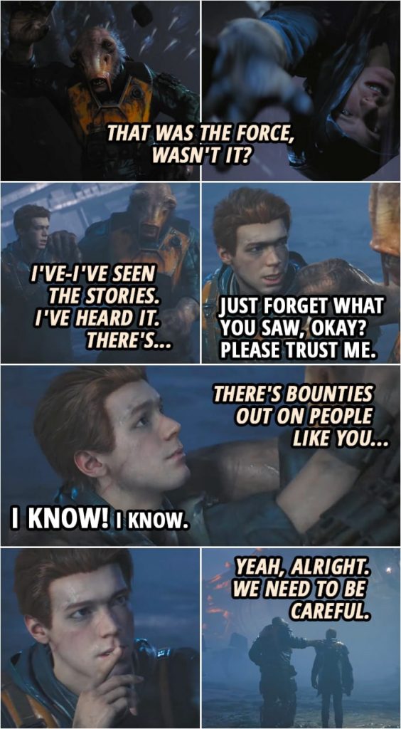 Quote from Star Wars Jedi: Fallen Order | Prauf: Hell happened? What was that back there? Was it... was that you? Wha- tha-that was the Force, wasn't it? Cal Kestis: Just forget what you saw, okay? Please trust me. Prauf: No, but I-I seen them. I've-I've seen the stories. I've heard it. There's... Cal Kestis: Prauf. Prauf: There's bounties out on people like you... Cal Kestis: I know! I know. (makes a shush gesture) Prauf: Yeah, alright. We need to be careful.