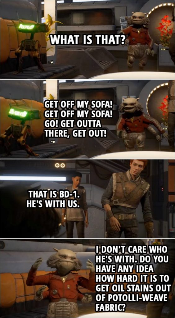 Quote from Star Wars Jedi: Fallen Order | Cal Kestis: Oh BD-1, this is Greez. Hey, Greez! Greez Dritus: What is that? (BD-1 jumps on the sofa) BD-1: Beep. Beep-Beep! Greez Dritus: Get off my sofa! Get... get off my sofa! Go! Get outta there, get out! Cal Kestis: That is BD-1. He's with us. Greez Dritus: I don't care who he's with. Do you have any idea how hard it is to get oil stains out of potolli-weave fabric? Cal Kestis: Not really.