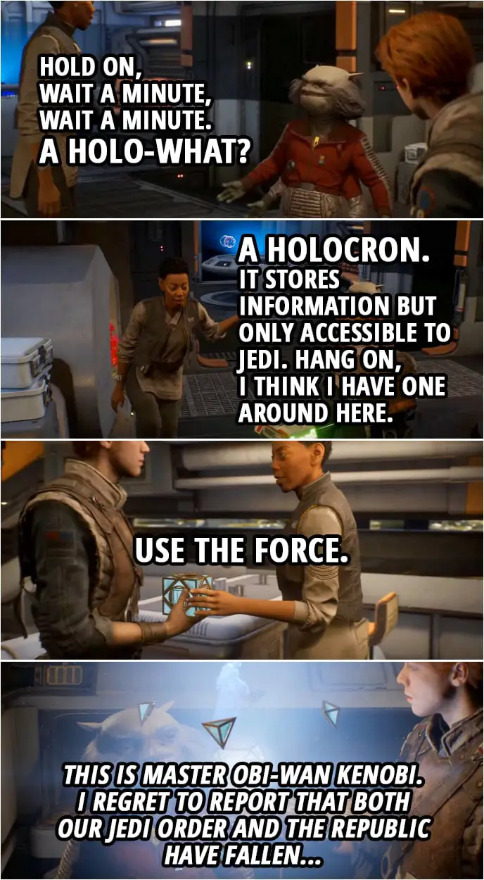 Quote from Star Wars Jedi: Fallen Order | Greez Dritus: Hold on, wait a minute, wait a minute. A holo-what? Cere Junda: A holocron. It stores information but only accessible to Jedi. Hang on, I think I have one around here. (hands Cal a holocron) Use the Force. (Cal open the holocron, Obi-Wan's hologram message appears) Obi-Wan Kenobi: This is Master Obi-Wan Kenobi. I regret to report that both our Jedi Order and the Republic have fallen...