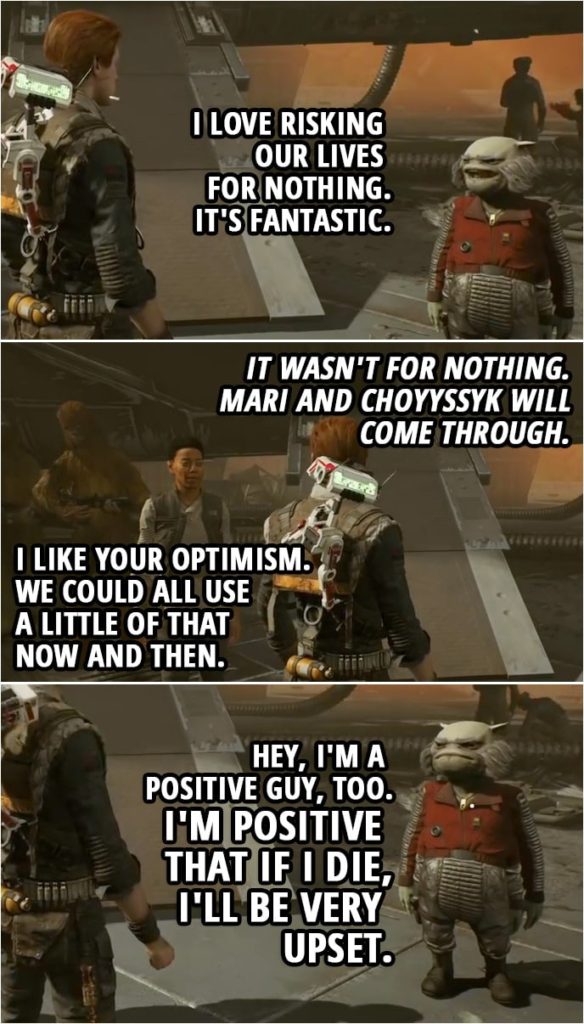 Quote from Star Wars Jedi: Fallen Order | Greez Dritus: I love risking our lives for nothing. It's fantastic. Cal Kestis: It wasn't for nothing. Mari and Choyyssyk will come through. Cere Junda: I like your optimism. We could all use a little of that now and then. Greez Dritus: Hey, I'm a positive guy, too. I'm positive that if I die, I'll be very upset.