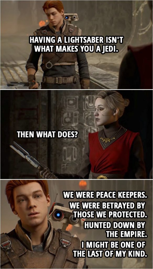 Quote from Star Wars Jedi: Fallen Order | Cal Kestis: What you were told about the Jedi was not true. Merrin: So you say... Cal. Malicos said many things too. Cal Kestis: Taron Malicos might have been part of my Order but what he is now, I... I have no idea. All I do know is having a lightsaber isn't what makes you a Jedi. (throws his lightsaber to Merrin) Merrin: Then what does? Cal Kestis: We were peace keepers. We were betrayed by those we protected. Hunted down by the Empire. I... I might be one of the last of my kind.