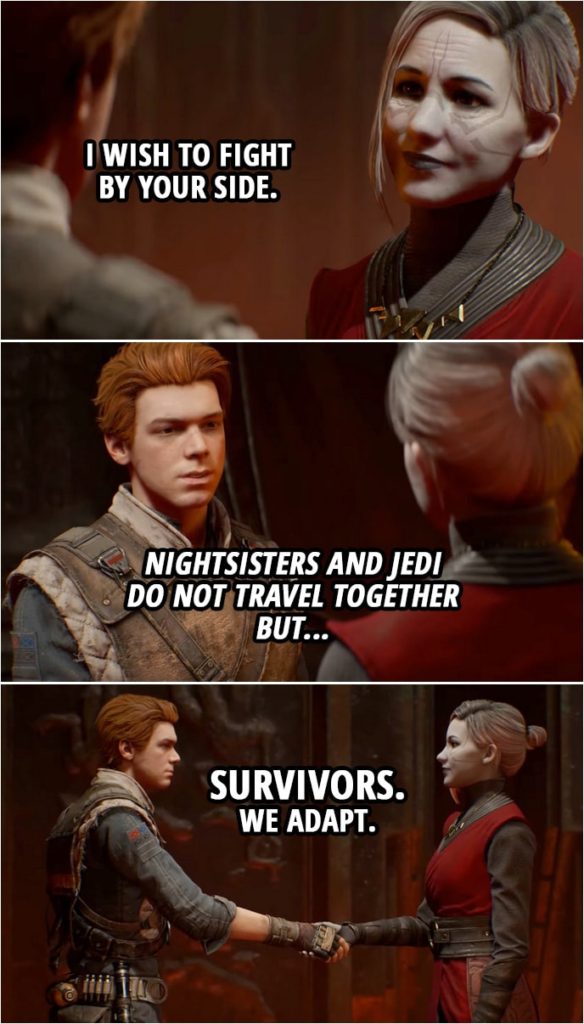 Quote from Star Wars Jedi: Fallen Order | Merrin: I will join you. Cal Kestis: You will? Merrin: I've spent years... Of waiting for a chance to avenge my sisters. I'm finished waiting. I wish to fight by your side. Nightsisters and Jedi do not travel together but... Survivors. We adapt. Cal Kestis: Yeah. Yeah, I guess we do. What do you think BD? BD-1: Woop! Cal Kestis: I agree.