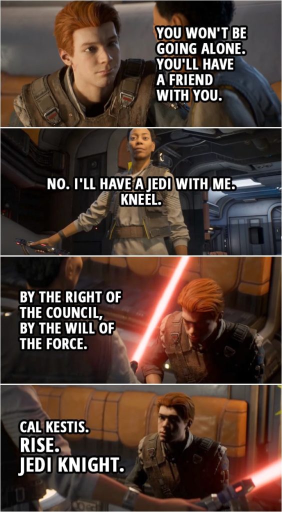 Quote from Star Wars Jedi: Fallen Order | Cere Junda: There's a fortress. Where they take Jedi. Where the Inquisitors come from. It's a place of torture. It's the place I escaped. I just never thought I'd be going back there. Cal Kestis: You won't be going alone. You'll have a friend with you. Cere Junda: No. I'll have a Jedi with me. Kneel. By the right of the Council, by the will of the Force. Cal Kestis. Rise. Jedi Knight. You are ready. Cal Kestis: So are you.