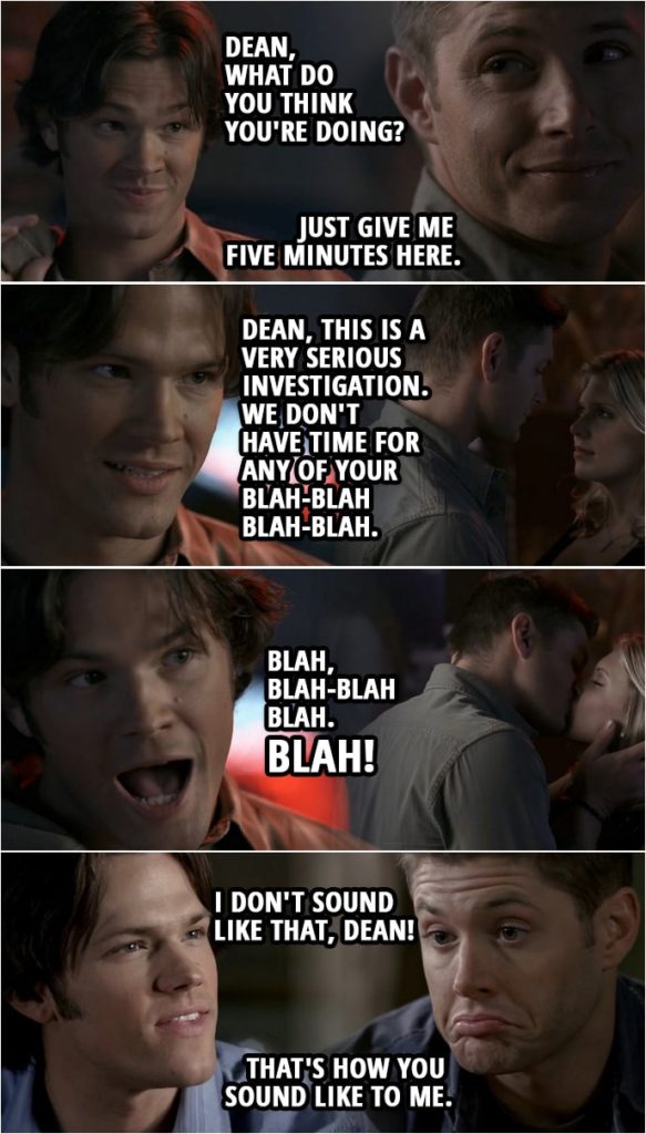 Quote from Supernatural 2x15 | (Dean's version of what happened...) Sam Winchester: Dean, what do you think you're doing? Dean Winchester: Sam, please. If you wouldn't mind, just give me five minutes here. Sam Winchester: Dean, this is a very serious investigation. We don't have time for any of your blah-blah blah-blah. Blah-blah blah-blah. Blah, blah blah blah! Blah, blah-blah-blah blah. Blah! (Back in reality...) Sam Winchester: Right, and that's how it really happened? I don't sound like that, Dean! Dean Winchester: That's how you sound like to me.