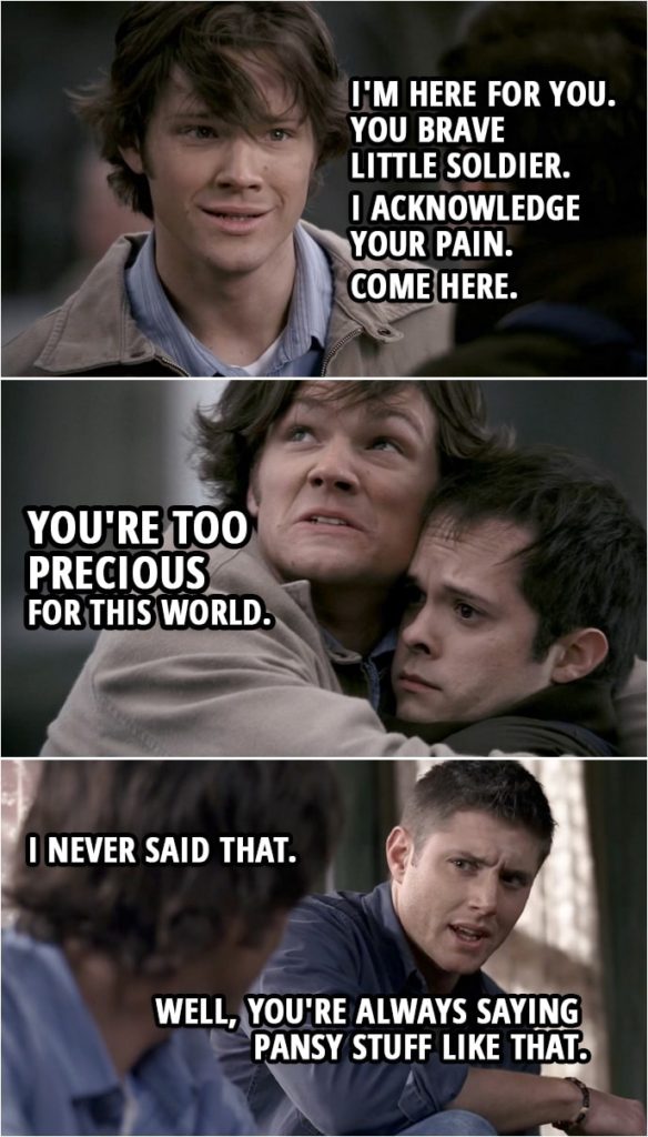 Quote from Supernatural 2x15 | (Dean's version of what happened...) Sam Winchester: Look, man... I know this all has to be so hard. Guy: Um, not so much. Sam Winchester: But I want you to know... I'm here for you. You brave little soldier. I acknowledge your pain. Come here. You're too precious for this world. (Back in reality...) Sam Winchester: I never said that. Dean Winchester: Well, you're always saying pansy stuff like that.