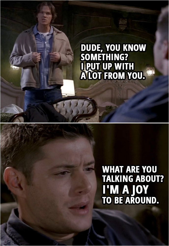 Quote from Supernatural 2x15 | Sam Winchester: Dude, you know something? I put up with a lot from you. Dean Winchester: What are you talking about? I'm a joy to be around. Sam Winchester: Yeah? Your dirty socks in the sink. Your food in the fridge. Dean Winchester: What's wrong with my food? Sam Winchester: It's not food anymore, Dean. It's Darwinism. Dean Winchester: I like it. Sam Winchester: All I ask from you, the one thing, is that you don't mess with my stuff. Dean Winchester: You done? Sam Winchester: You know, how would you feel if I screwed with the Impala? Dean Winchester: It'd be the last thing you ever did.