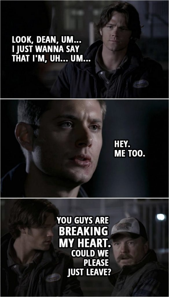 Quote from Supernatural 2x15 | Sam Winchester: Look, Dean, um... I just wanna say that I'm, uh... Um... Dean Winchester: Hey. Me too. Bobby Singer: You guys are breaking my heart. Could we please just leave?