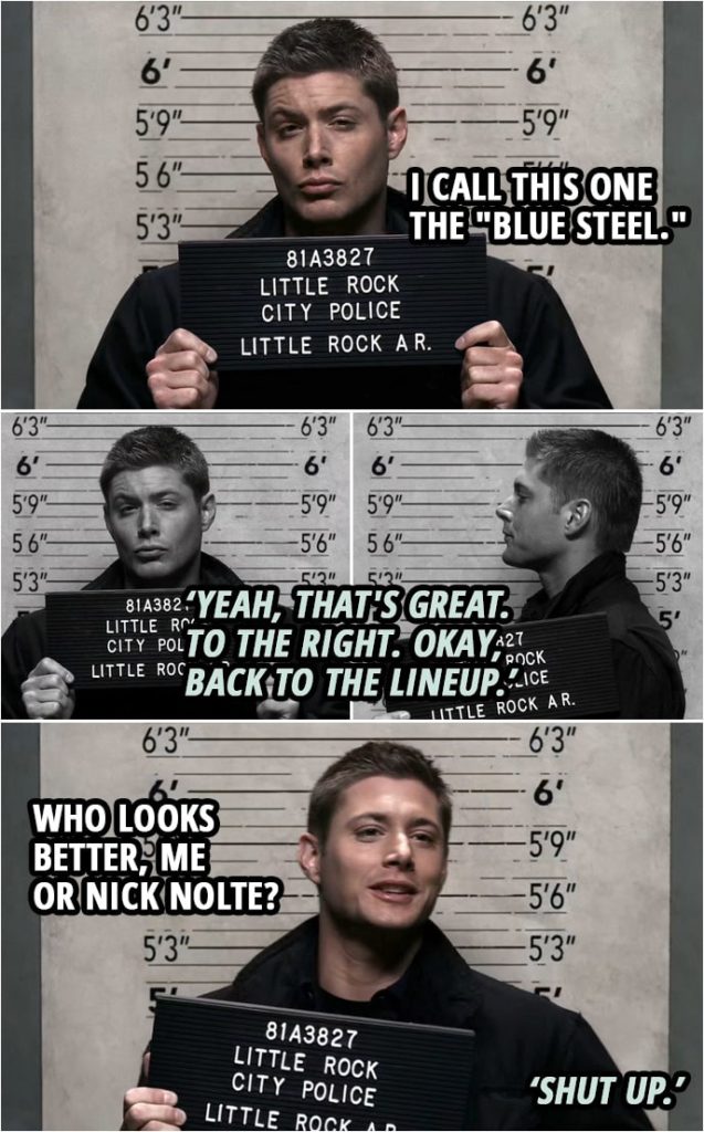 Quote from Supernatural 2x19 | (Dean has his mugshots taken...) Dean Winchester: I call this one the "Blue Steel." Policeman: Yeah, that's great. To the right. Okay, back to the lineup. Dean Winchester: Who looks better, me or Nick Nolte? Policeman: Shut up.