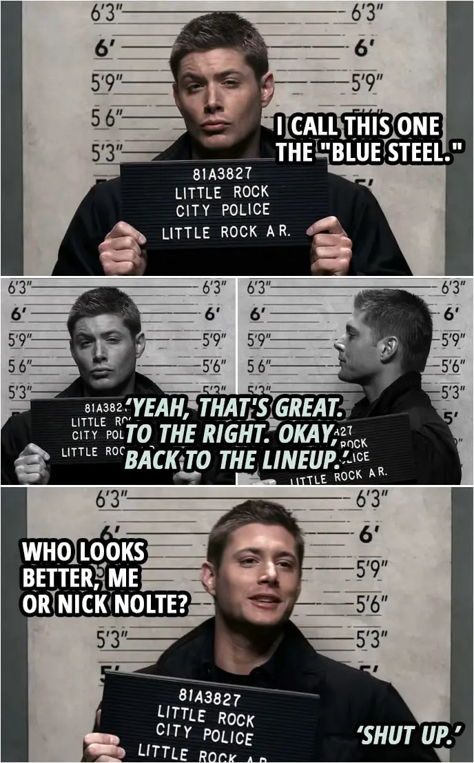 Quote from Supernatural 2x19 | (Dean has his mugshots taken...) Dean Winchester: I call this one the "Blue Steel." Policeman: Yeah, that's great. To the right. Okay, back to the lineup. Dean Winchester: Who looks better, me or Nick Nolte? Policeman: Shut up.