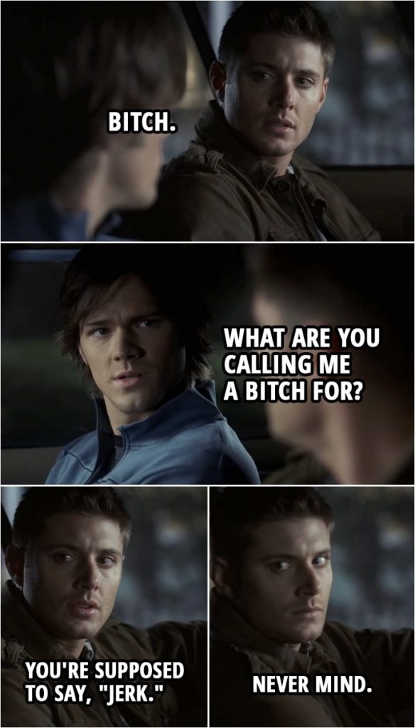 Quote from Supernatural 2x20 | (In reality/dream created by Djinn...) Sam Winchester: Whatever stupid thing you're about to do... you're not doing it alone. And that's that. Dean Winchester: I don't understand. Why are you doing this? Sam Winchester: Because you're still my brother. Dean Winchester: Bitch. Sam Winchester: What are you calling me a bitch for? Dean Winchester: You're supposed to say, "jerk." Sam Winchester: What? Dean Winchester: Never mind.