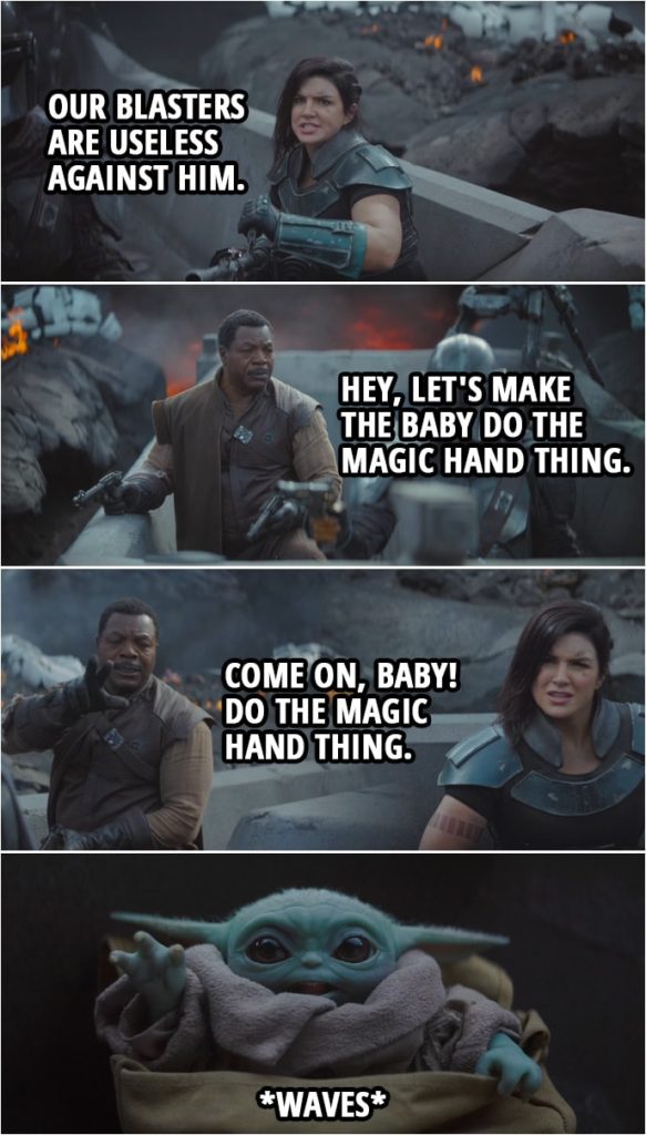 Quote from The Mandalorian 1x08 | (Moff Gideon comes at them in a TIE fighter...) Cara Dune: Our blasters are useless against him. Greef Karga: Hey, let's make the baby do the magic hand thing. Come on, baby! Do the magic hand thing. (Baby Yoda waves at him) I'm out of ideas.