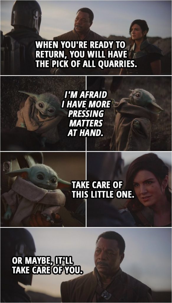 Quote from The Mandalorian 1x08 | Greef Karga: Go off, enjoy yourself. And when you're ready to return, you will have the pick of all quarries. The Mandalorian: I'm afraid I have more pressing matters at hand. Cara Dune: Take care of this little one. Greef Karga: Or maybe, it'll take care of you.