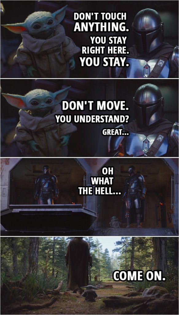 Quote from The Mandalorian 1x04 | The Mandalorian (to Baby Yoda): Listen. I'm gonna go out there and I'm gonna look around. It shouldn't take too long. Now, don't touch anything. I'll find us some lodging, then I'll come back for you. You stay right here. You stay. Don't move. You understand? Great. (Baby Yoda comes after him) Oh, what the hell? Come on.