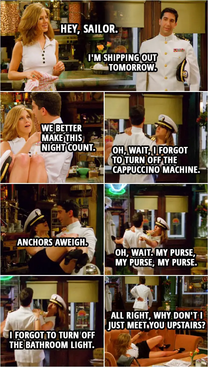 Quote from Friends 2x23 | Rachel Green: Hey, sailor. Ross Geller: Is this what you had in mind? Rachel Green: Ha, ha. I'll say. (Ross picks up Rachel to carry her) Ross Geller: I'm shipping out tomorrow. Rachel Green: Well, then, uh... we better make this night count. Oh, wait, I forgot to turn off the cappuccino machine. Anchors aweigh. Oh, wait. My purse, my purse, my purse. Oh, you know what? I forgot to turn off the bathroom light. Ross Geller: All right, why don't I just meet you upstairs? (drops her) Rachel Green: Honey!