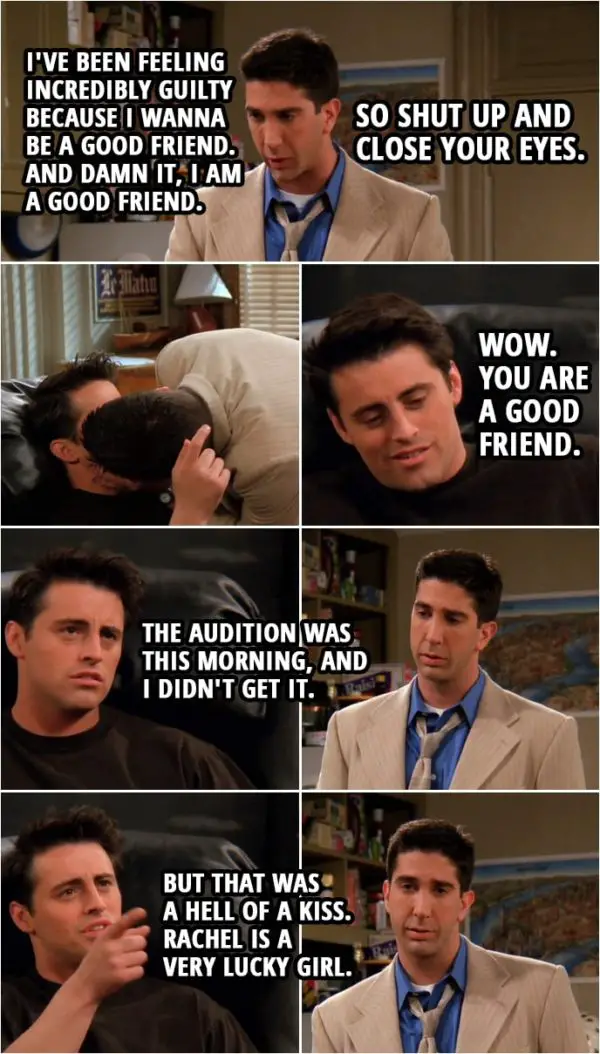 Quote from Friends 2x24 | Ross Geller: All right. I've been feeling incredibly guilty because I wanna be a good friend. And damn it, I am a good friend. So shut up and close your eyes. (kisses Joey) Joey Tribbiani: Wow. You are a good friend. The audition was this morning, and I didn't get it. But that was a hell of a kiss. Rachel is a very lucky girl.