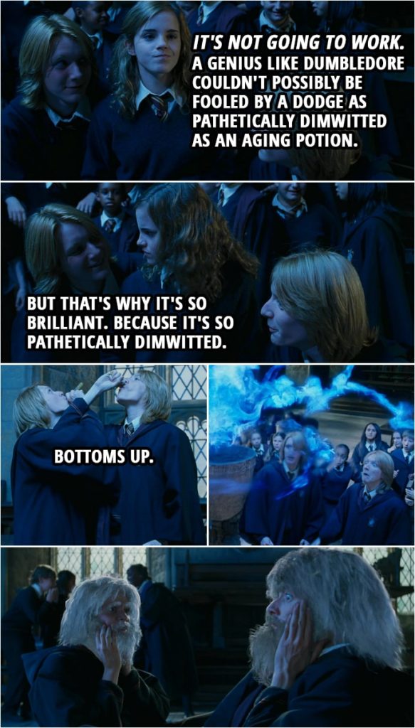 Quote from Harry Potter and the Goblet of Fire (2005) | Hermione Granger: It's not going to work. Fred Weasley: Oh, yeah? George Weasley: And why is that, Granger? Hermione Granger: You see this? This is an Age Line. Dumbledore drew it himself. Fred Weasley: So? Hermione Granger: So... a genius like Dumbledore couldn't possibly be fooled by a dodge as pathetically dimwitted as an Aging Potion. Fred Weasley: But that's why it's so brilliant. George Weasley: Because it's so pathetically dimwitted. Ready, Fred? Fred Weasley: Ready, George. Fred and George: Bottoms up. (They jump into the Age Line and get their names into the cup, but it backfires, turning them old...)