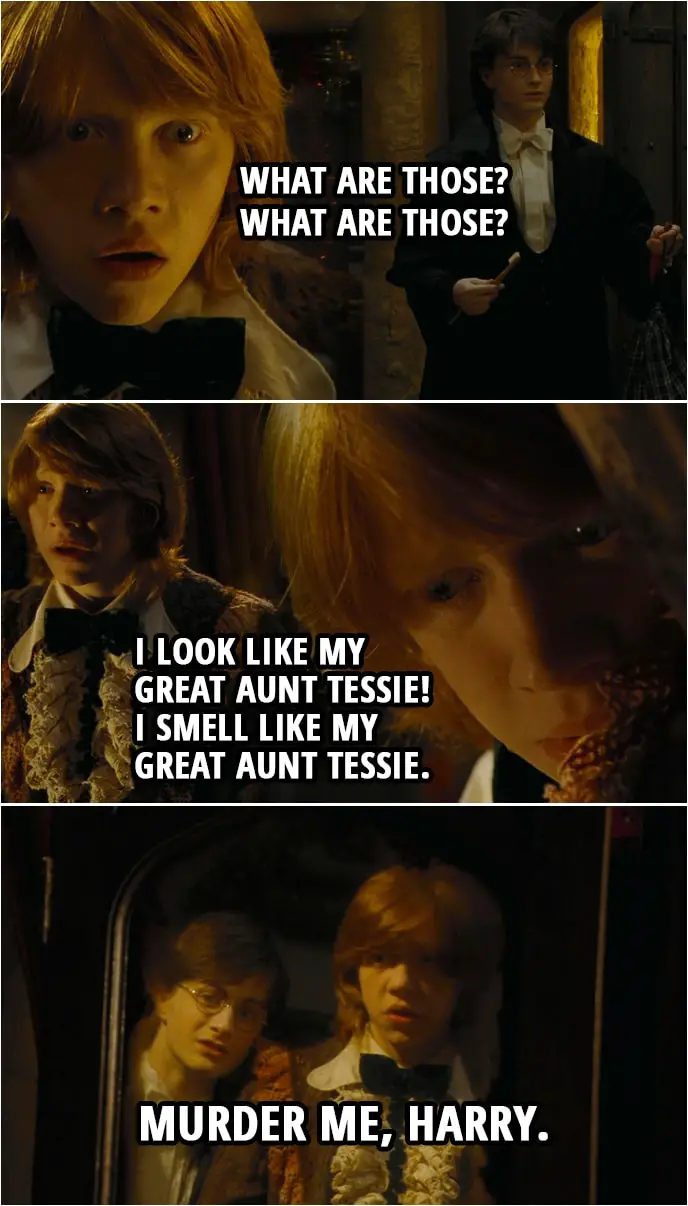 Quote from Harry Potter and the Goblet of Fire (2005) | Ron Weasley: Bloody hell. Bloody hell. Bloody... Oh, bloody... (Harry enters the room) What are those? What are those? Harry Potter: My dress robes. Ron Weasley: Well, they're all right! No lace. No dodgy little collar. Harry Potter: Well, I expect yours are more traditional. Ron Weasley: Traditional?! They're ancient! I look like my Great Aunt Tessie! I smell like my Great Aunt Tessie. Murder me, Harry.
