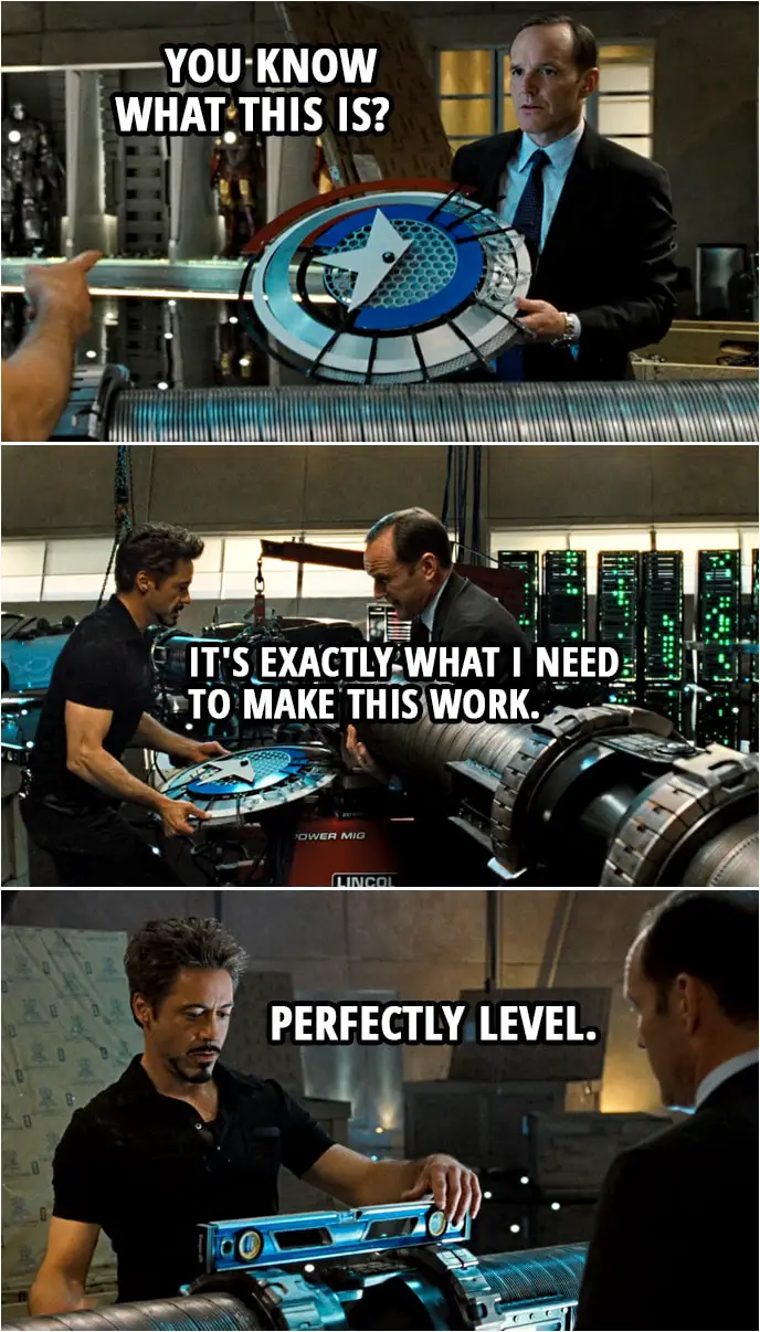 Quote from Iron Man 2 (2010) | (Coulson finds Captain America's shield prototype...) Phil Coulson: What's this doing here? Tony Stark: That's it. Bring that to me. Phil Coulson: You know what this is? Tony Stark: It's exactly what I need to make this work. Lift the coil. Go, go. Put your knees into it. There you go. (puts the shield under the coil) And... Drop it. Drop it. Perfectly level.