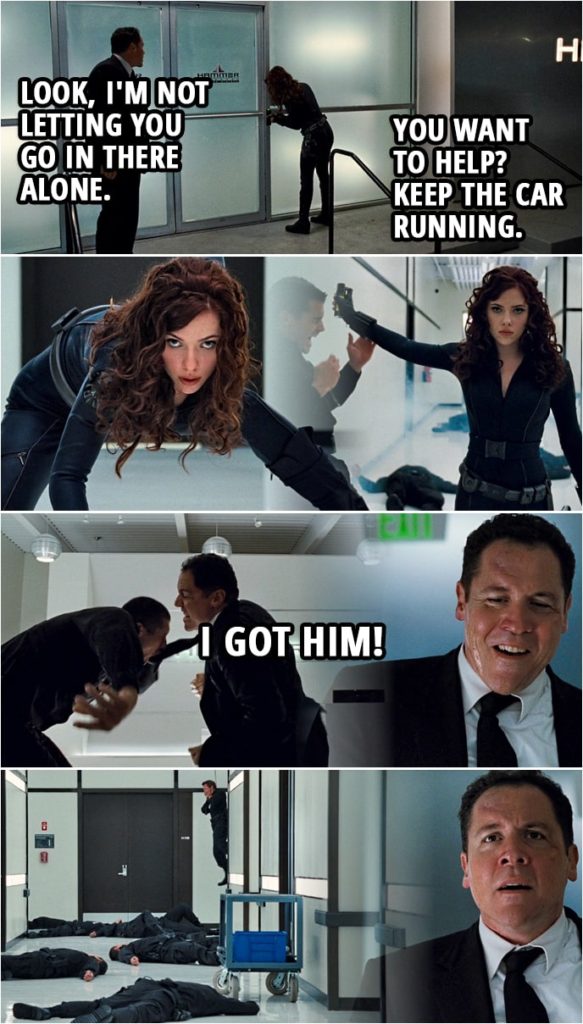 Quote from Iron Man 2 (2010) | Natasha Romanoff: Stay in the car. Happy Hogan: I'm not staying in the car. Natasha Romanoff: I said, stay in the car. Happy Hogan: What are you wearing? Look, I'm not letting you go in there alone. Natasha Romanoff: You want to help? Keep the car running. Happy Hogan: Okay. (They both go in, Natasha goes off fighting everyone while Happy is occupied with one guy...) Happy Hogan: I got him!