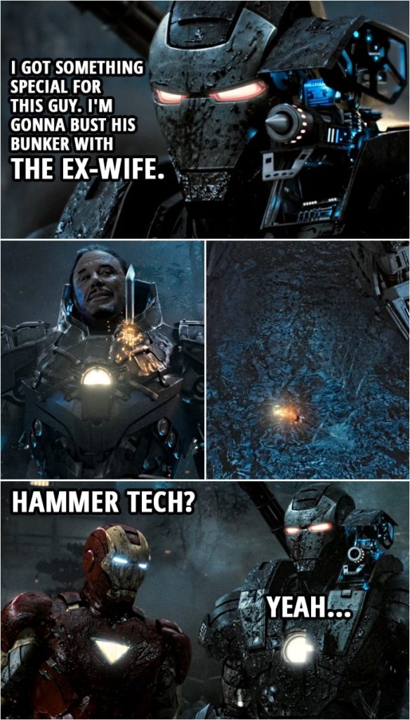 Quote from Iron Man 2 (2010) | Rhodey: I got something special for this guy. I'm gonna bust his bunker with the Ex-Wife. Tony Stark: With the what? (Rhodey fires the special weapon and it does nothing) Hammer tech? Rhodey: Yeah.
